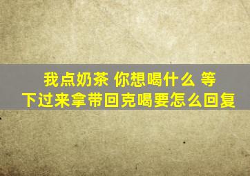 我点奶茶 你想喝什么 等下过来拿带回克喝要怎么回复